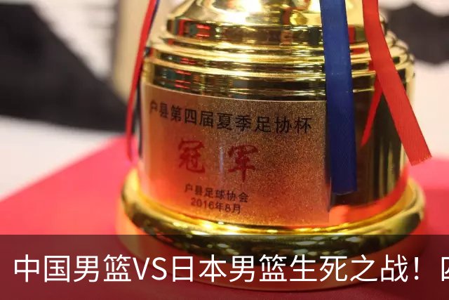 中国男篮VS日本男篮生死之战！四大利好助力男篮，警惕潜在隐患