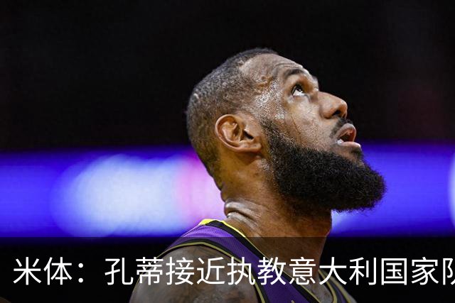 米体：孔蒂接近执教意大利国家队，将签4年合同冲击下届世界杯